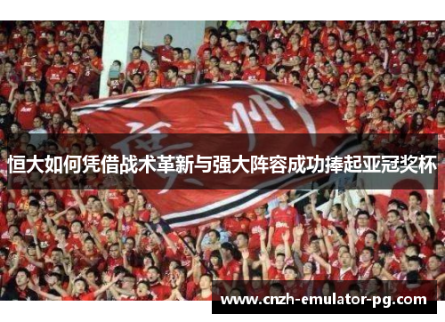 恒大如何凭借战术革新与强大阵容成功捧起亚冠奖杯