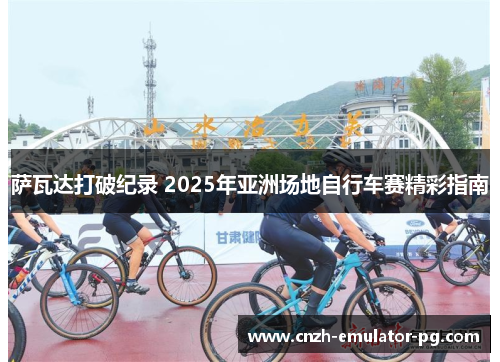 萨瓦达打破纪录 2025年亚洲场地自行车赛精彩指南