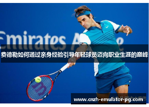 费德勒如何通过亲身经验引导年轻球员迈向职业生涯的巅峰