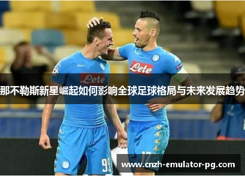 那不勒斯新星崛起如何影响全球足球格局与未来发展趋势