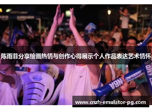 陈雨菲分享绘画热情与创作心得展示个人作品表达艺术情怀 陈雨菲分享绘画热情与创作心得展示个人作品表达艺术情怀