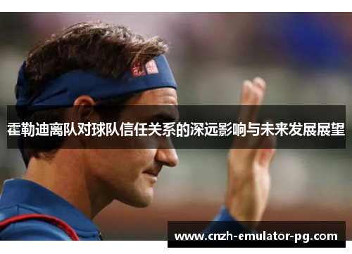 霍勒迪离队对球队信任关系的深远影响与未来发展展望 霍勒迪离队对球队信任关系的深远影响与未来发展展望