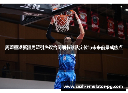 周琦重返新疆男篮引热议合同细节球队定位与未来前景成焦点