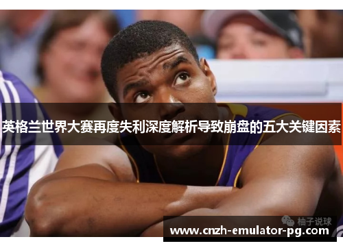 英格兰世界大赛再度失利深度解析导致崩盘的五大关键因素 英格兰世界大赛再度失利深度解析导致崩盘的五大关键因素