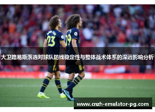 大卫路易斯落选对球队防线稳定性与整体战术体系的深远影响分析