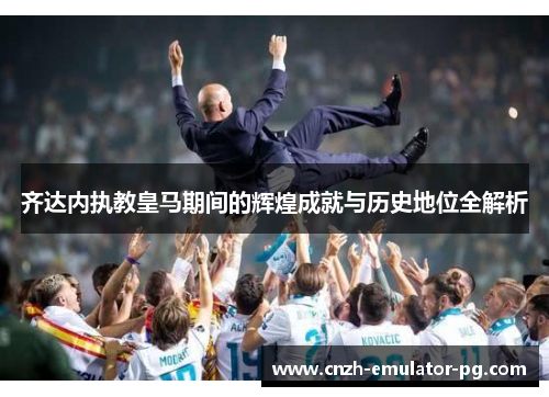 齐达内执教皇马期间的辉煌成就与历史地位全解析