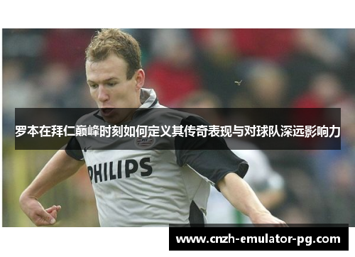 罗本在拜仁巅峰时刻如何定义其传奇表现与对球队深远影响力