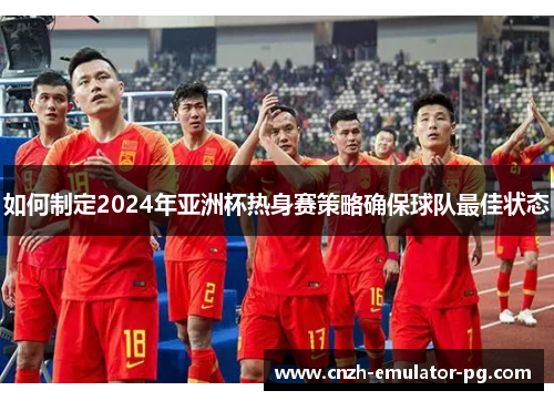 如何制定2024年亚洲杯热身赛策略确保球队最佳状态
