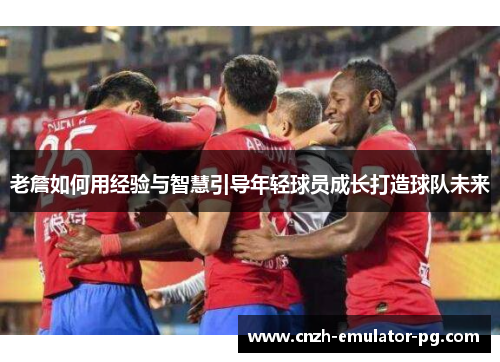 老詹如何用经验与智慧引导年轻球员成长打造球队未来