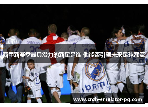 西甲新赛季最具潜力的新星是谁 他能否引领未来足球潮流