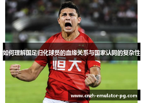如何理解国足归化球员的血缘关系与国家认同的复杂性