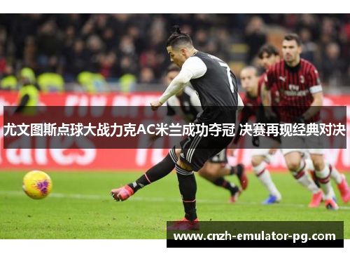 尤文图斯点球大战力克AC米兰成功夺冠 决赛再现经典对决