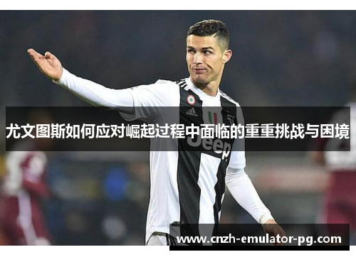 尤文图斯如何应对崛起过程中面临的重重挑战与困境 尤文图斯如何应对崛起过程中面临的重重挑战与困境
