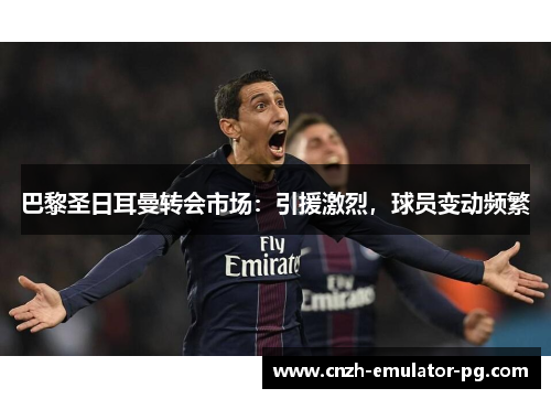 巴黎圣日耳曼转会市场：引援激烈，球员变动频繁