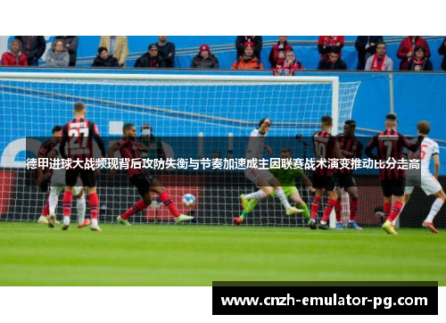 德甲进球大战频现背后攻防失衡与节奏加速成主因联赛战术演变推动比分走高