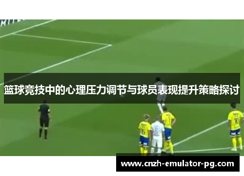 篮球竞技中的心理压力调节与球员表现提升策略探讨 篮球竞技中的心理压力调节与球员表现提升策略探讨