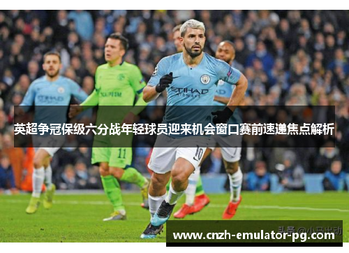 英超争冠保级六分战年轻球员迎来机会窗口赛前速递焦点解析 英超争冠保级六分战年轻球员迎来机会窗口赛前速递焦点解析