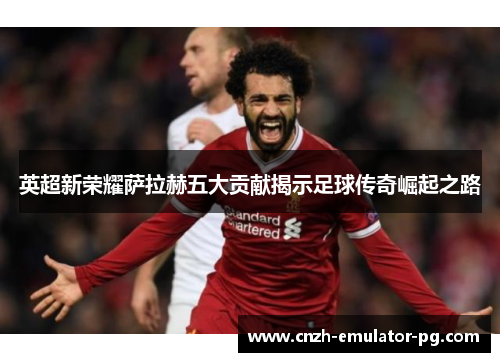 英超新荣耀萨拉赫五大贡献揭示足球传奇崛起之路