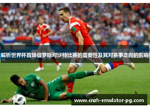 解析世界杯首场俄罗斯对沙特比赛的重要性及其对赛事走向的影响