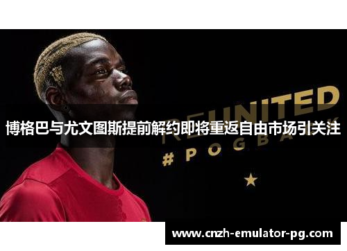 博格巴与尤文图斯提前解约即将重返自由市场引关注