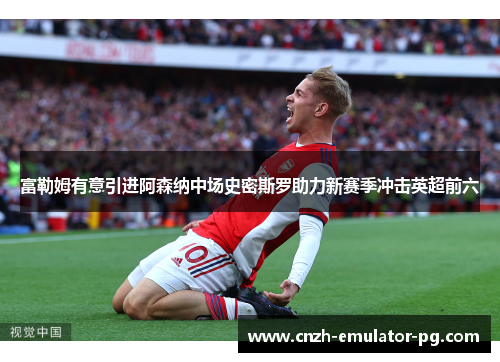 富勒姆有意引进阿森纳中场史密斯罗助力新赛季冲击英超前六 富勒姆有意引进阿森纳中场史密斯罗助力新赛季冲击英超前六