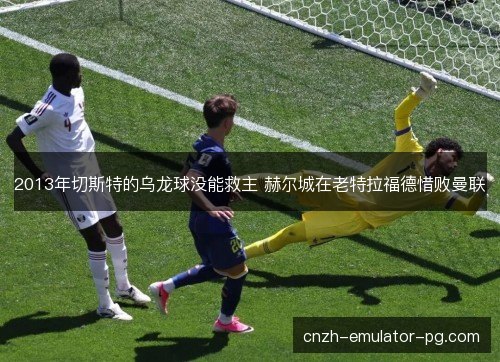 2013年切斯特的乌龙球没能救主 赫尔城在老特拉福德惜败曼联 2013年切斯特的乌龙球没能救主 赫尔城在老特拉福德惜败曼联